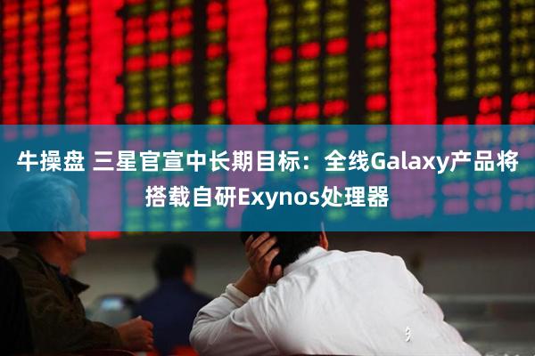 牛操盘 三星官宣中长期目标：全线Galaxy产品将搭载自研Exynos处理器