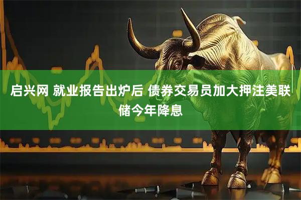 启兴网 就业报告出炉后 债券交易员加大押注美联储今年降息