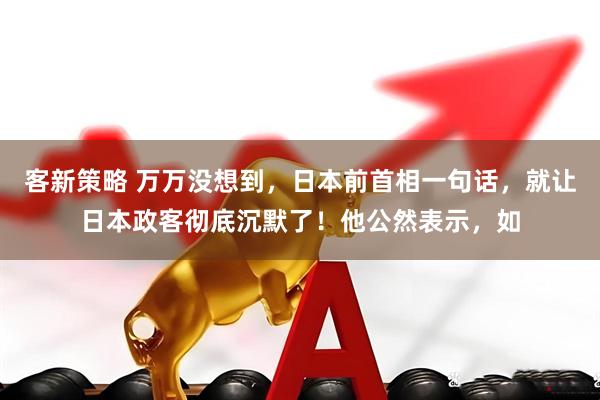 客新策略 万万没想到，日本前首相一句话，就让日本政客彻底沉默了！他公然表示，如