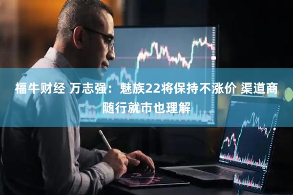 福牛财经 万志强：魅族22将保持不涨价 渠道商随行就市也理解