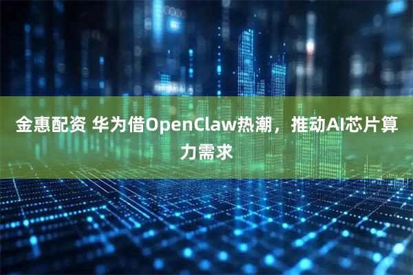 金惠配资 华为借OpenClaw热潮，推动AI芯片算力需求