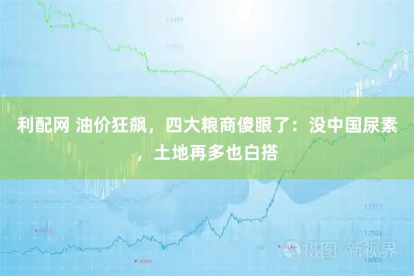 利配网 油价狂飙，四大粮商傻眼了：没中国尿素，土地再多也白搭