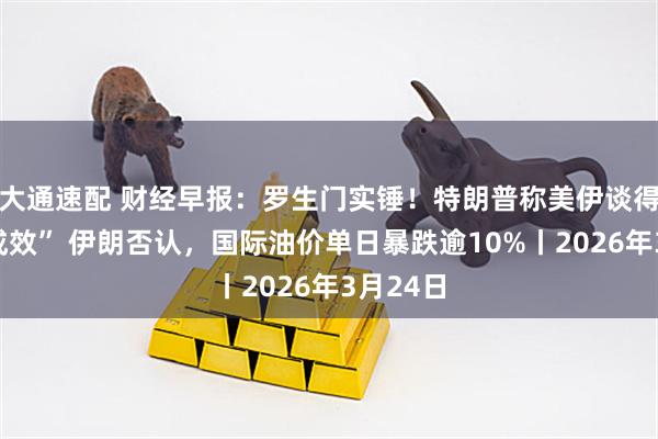 大通速配 财经早报：罗生门实锤！特朗普称美伊谈得“富有成效” 伊朗否认，国际油价单日暴跌逾10%丨2026年3月24日