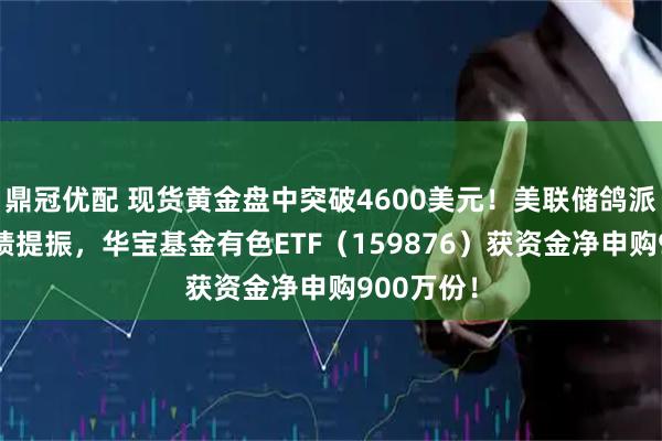 鼎冠优配 现货黄金盘中突破4600美元！美联储鸽派信号+业绩提振，华宝基金有色ETF（159876）获资金净申购900万份！