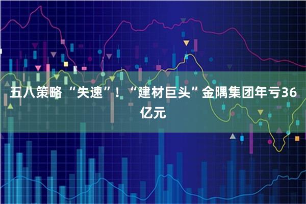 五八策略 “失速”！“建材巨头”金隅集团年亏36亿元