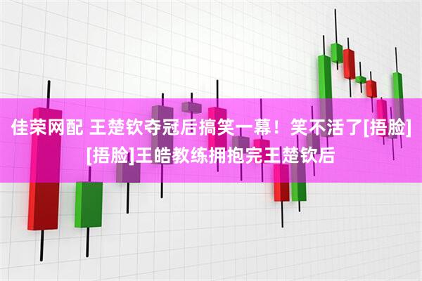 佳荣网配 王楚钦夺冠后搞笑一幕！笑不活了[捂脸][捂脸]王皓教练拥抱完王楚钦后