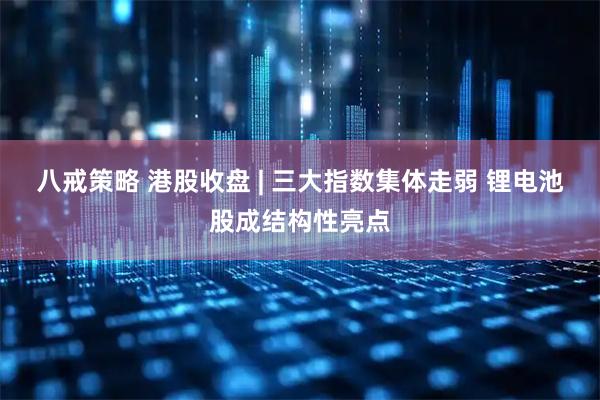 八戒策略 港股收盘 | 三大指数集体走弱 锂电池股成结构性亮点