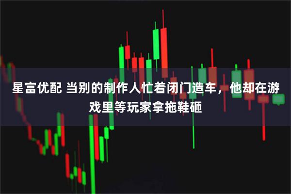 星富优配 当别的制作人忙着闭门造车，他却在游戏里等玩家拿拖鞋砸