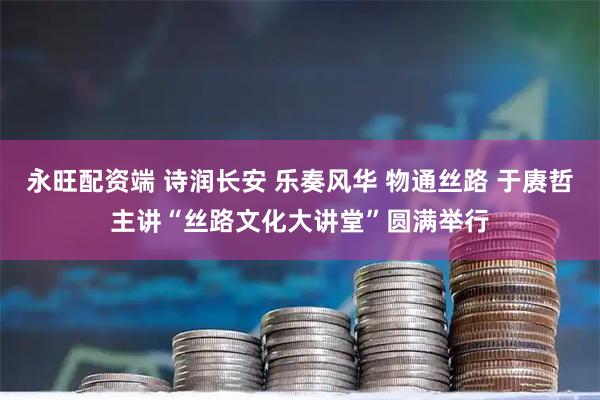 永旺配资端 诗润长安 乐奏风华 物通丝路 于赓哲主讲“丝路文化大讲堂”圆满举行