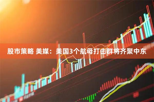 股市策略 美媒：美国3个航母打击群将齐聚中东