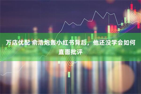 万店优配 俞浩炮轰小红书背后，他还没学会如何直面批评