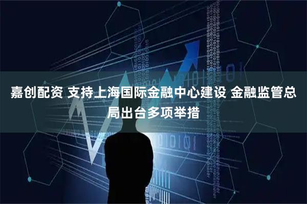 嘉创配资 支持上海国际金融中心建设 金融监管总局出台多项举措