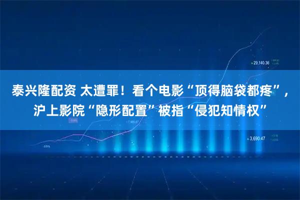 泰兴隆配资 太遭罪！看个电影“顶得脑袋都疼”，沪上影院“隐形配置”被指“侵犯知情权”