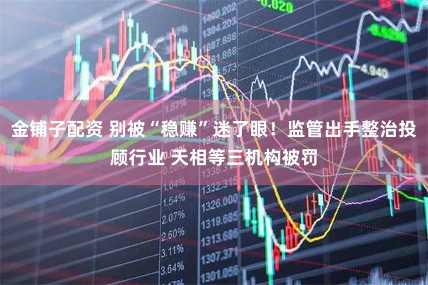 金铺子配资 别被“稳赚”迷了眼！监管出手整治投顾行业 天相等三机构被罚
