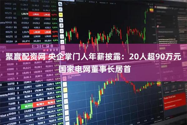 聚赢配资网 央企掌门人年薪披露：20人超90万元 国家电网董事长居首