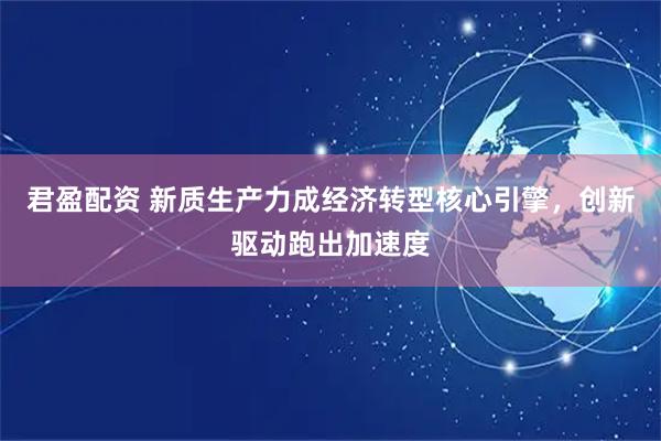 君盈配资 新质生产力成经济转型核心引擎，创新驱动跑出加速度