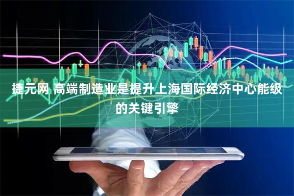 捷元网 高端制造业是提升上海国际经济中心能级的关键引擎