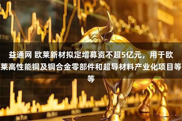 益通网 欧莱新材拟定增募资不超5亿元，用于欧莱高性能铜及铜合金零部件和超导材料产业化项目等