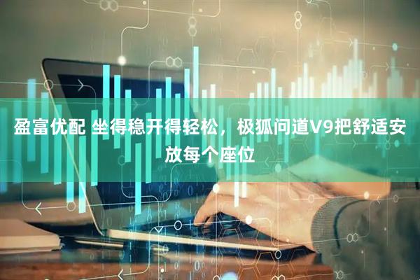 盈富优配 坐得稳开得轻松，极狐问道V9把舒适安放每个座位