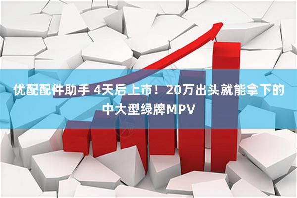 优配配件助手 4天后上市！20万出头就能拿下的中大型绿牌MPV