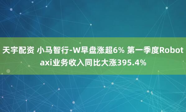 天宇配资 小马智行-W早盘涨超6% 第一季度Robotaxi业务收入同比大涨395.4%