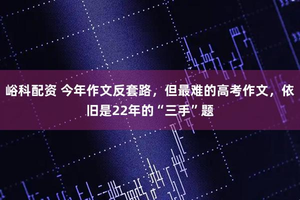 峪科配资 今年作文反套路，但最难的高考作文，依旧是22年的“三手”题