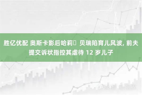 胜亿优配 奥斯卡影后哈莉・贝瑞陷育儿风波, 前夫提交诉状指控其虐待 12 岁儿子