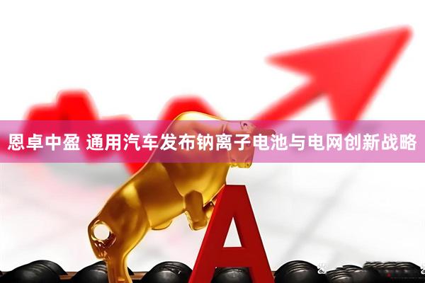 恩卓中盈 通用汽车发布钠离子电池与电网创新战略