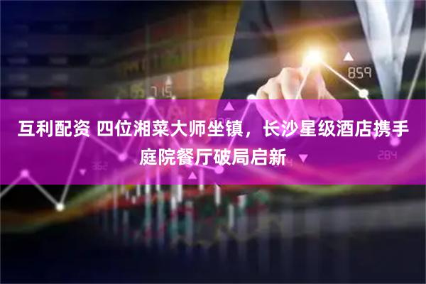 互利配资 四位湘菜大师坐镇，长沙星级酒店携手庭院餐厅破局启新