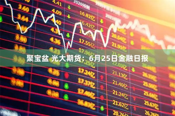 聚宝盆 光大期货：6月25日金融日报