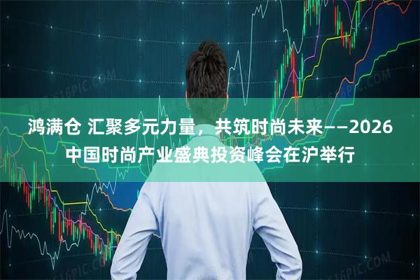 鸿满仓 汇聚多元力量，共筑时尚未来——2026中国时尚产业盛典投资峰会在沪举行