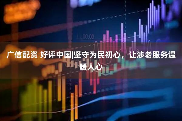 广信配资 好评中国|坚守为民初心，让涉老服务温暖人心