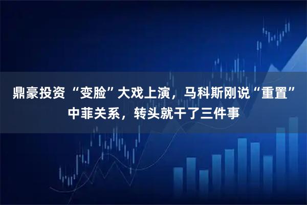 鼎豪投资 “变脸”大戏上演，马科斯刚说“重置”中菲关系，转头就干了三件事