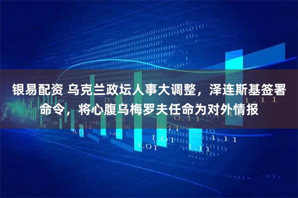 银易配资 乌克兰政坛人事大调整，泽连斯基签署命令，将心腹乌梅罗夫任命为对外情报